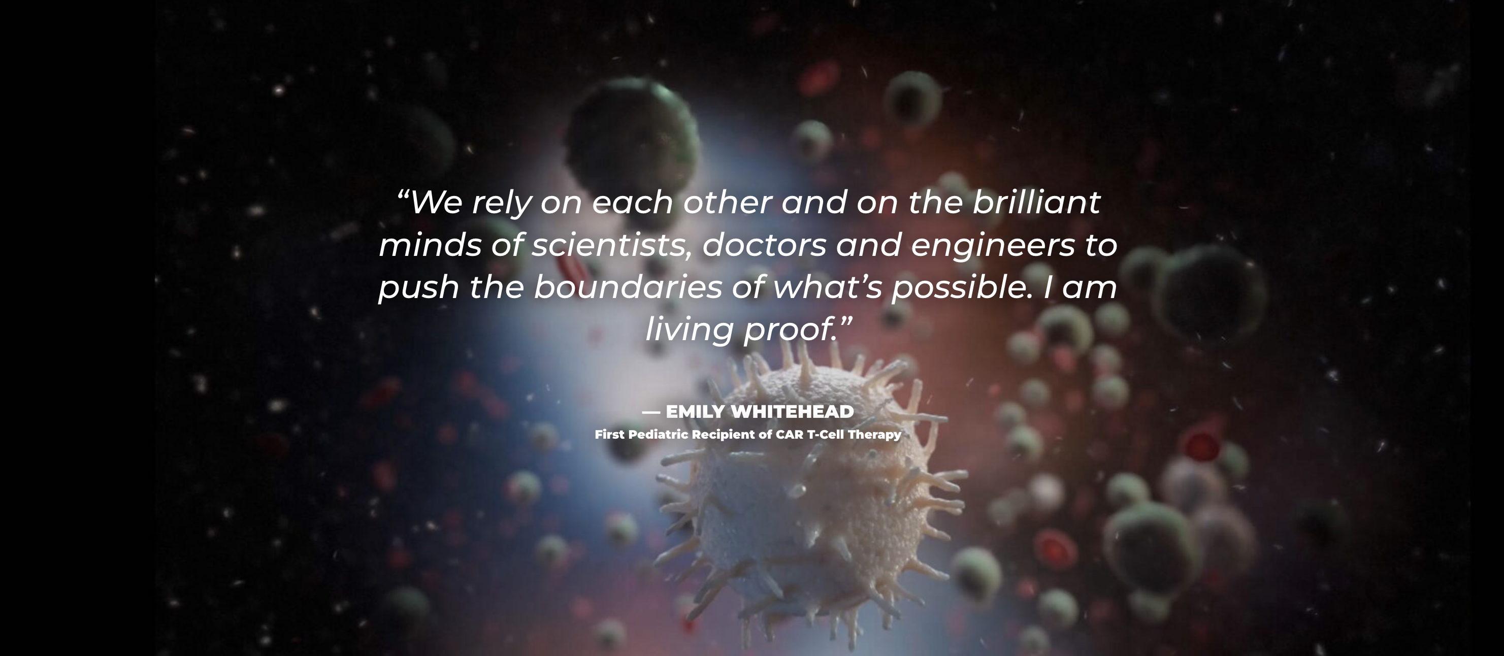 Quote from Emily Whitehead, first pediatric recipient of CAR T-Cell Therapy. Emily says, "We rely on each other and on the brilliant minds of scientists, doctors, and engineers to push the boundaries of what's possible. I am living proof."